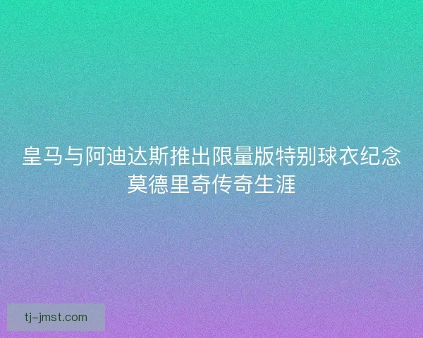 皇马与阿迪达斯推出限量版特别球衣纪念莫德里奇传奇生涯