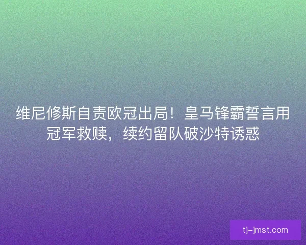 维尼修斯自责欧冠出局！皇马锋霸誓言用冠军救赎，续约留队破沙特诱惑