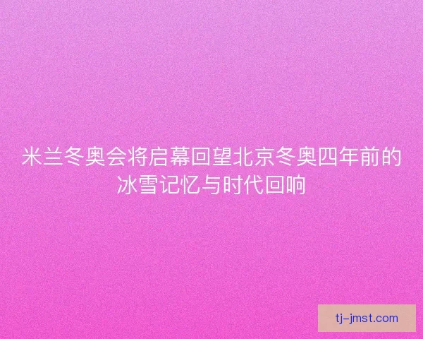 米兰冬奥会将启幕回望北京冬奥四年前的冰雪记忆与时代回响