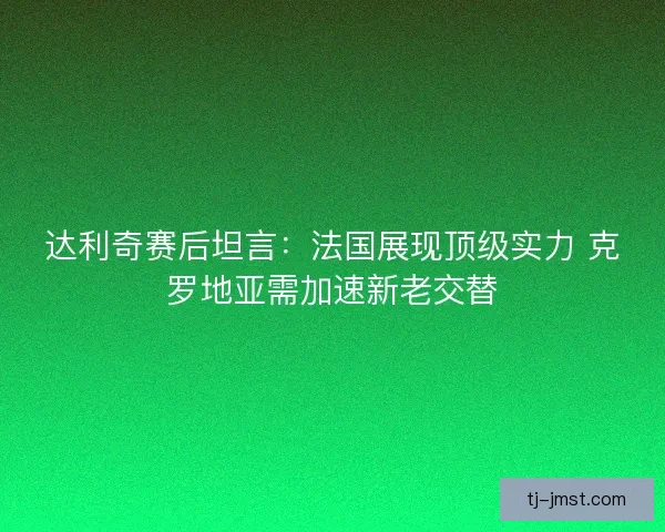 达利奇赛后坦言：法国展现顶级实力 克罗地亚需加速新老交替