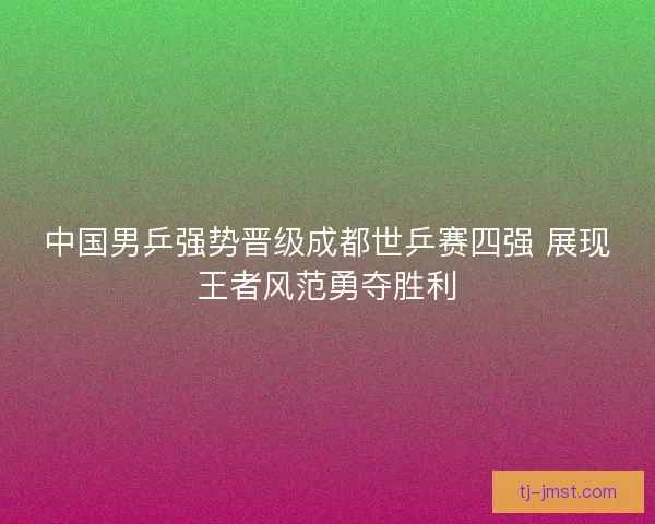 中国男乒强势晋级成都世乒赛四强 展现王者风范勇夺胜利