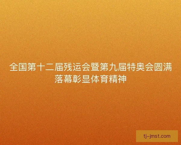 全国第十二届残运会暨第九届特奥会圆满落幕彰显体育精神