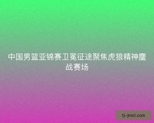 中国男篮亚锦赛卫冕征途聚焦虎狼精神鏖战赛场