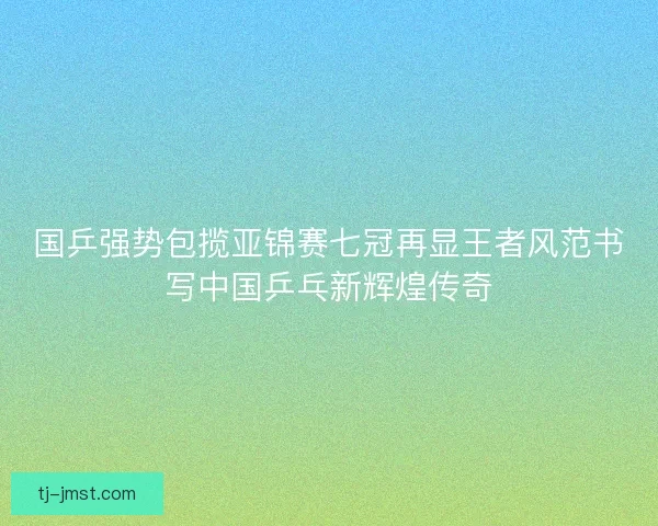 国乒强势包揽亚锦赛七冠再显王者风范书写中国乒乓新辉煌传奇