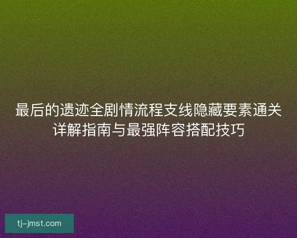 最后的遗迹全剧情流程支线隐藏要素通关详解指南与最强阵容搭配技巧